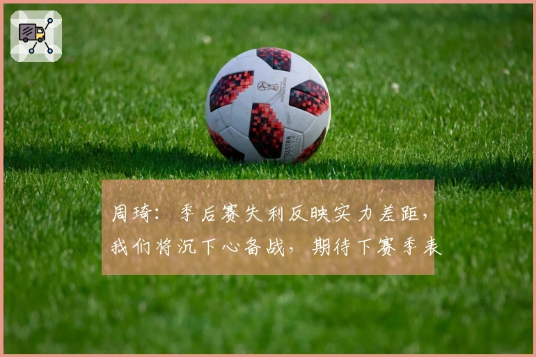 周琦:季后赛失利反映实力差距,我们将沉下心备战,期待下赛季表现
