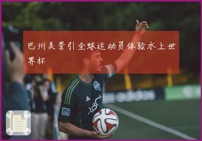 巴州美景引全球运动员体验水上世界杯