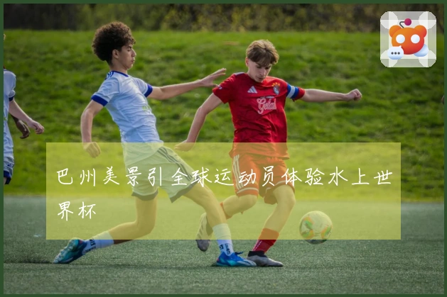 巴州美景引全球运动员体验水上世界杯